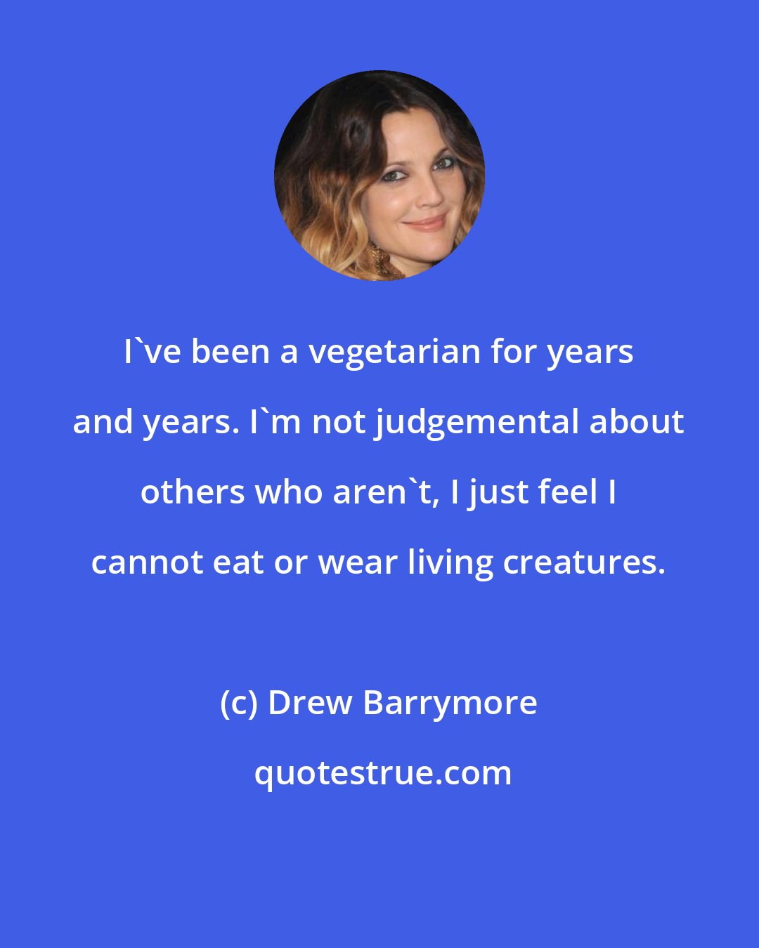 Drew Barrymore: I've been a vegetarian for years and years. I'm not judgemental about others who aren't, I just feel I cannot eat or wear living creatures.