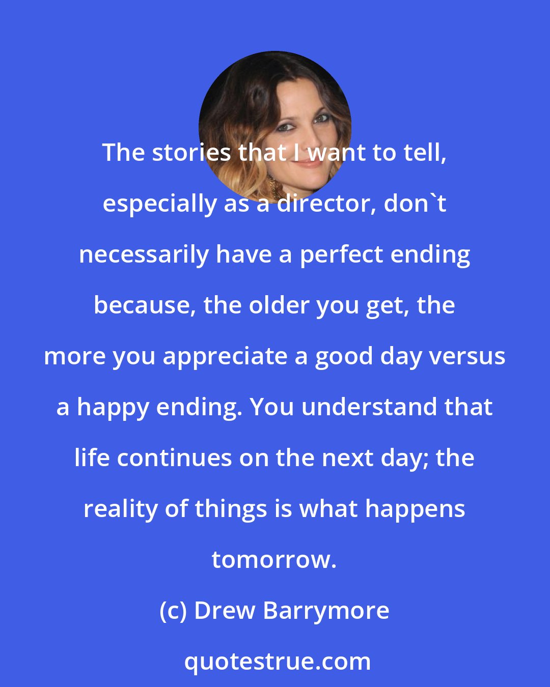 Drew Barrymore: The stories that I want to tell, especially as a director, don't necessarily have a perfect ending because, the older you get, the more you appreciate a good day versus a happy ending. You understand that life continues on the next day; the reality of things is what happens tomorrow.
