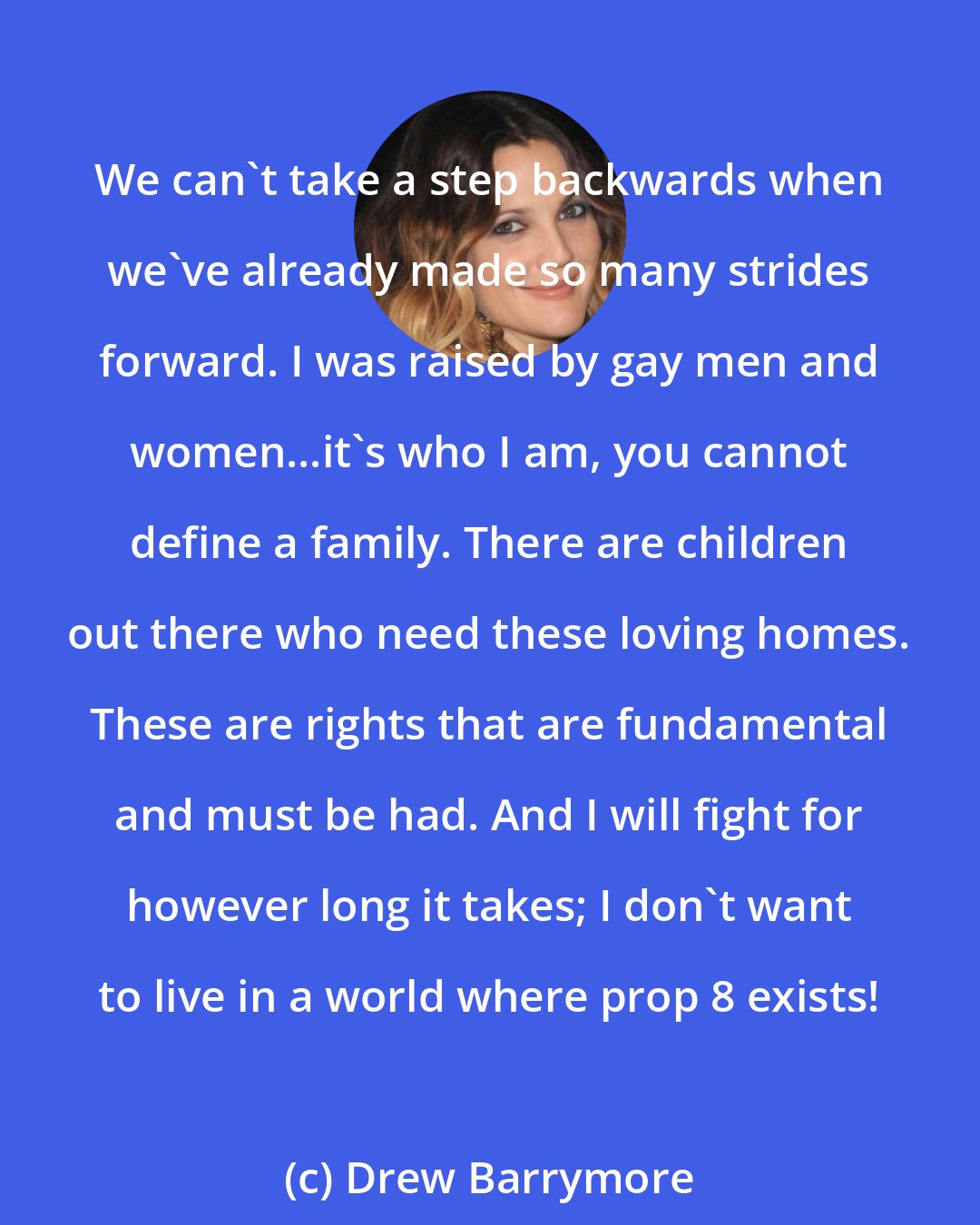 Drew Barrymore: We can't take a step backwards when we've already made so many strides forward. I was raised by gay men and women...it's who I am, you cannot define a family. There are children out there who need these loving homes. These are rights that are fundamental and must be had. And I will fight for however long it takes; I don't want to live in a world where prop 8 exists!