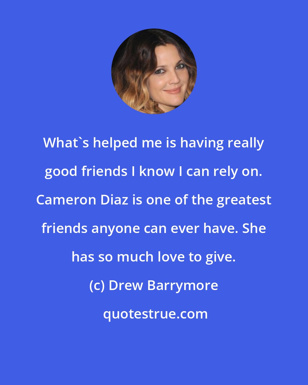 Drew Barrymore: What's helped me is having really good friends I know I can rely on. Cameron Diaz is one of the greatest friends anyone can ever have. She has so much love to give.
