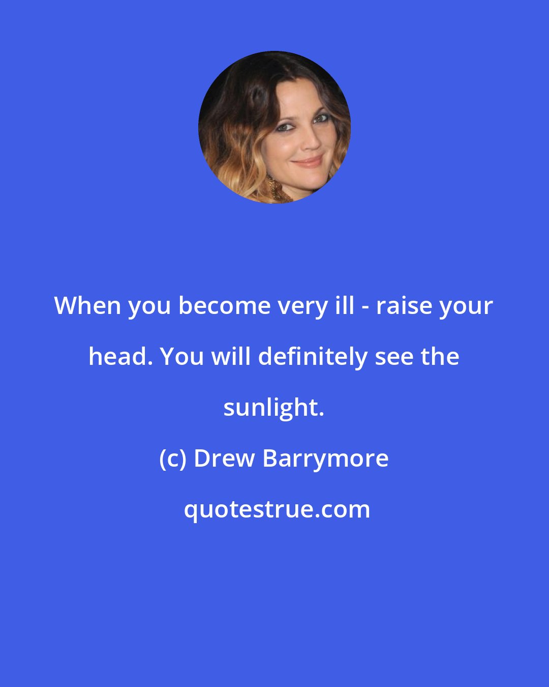Drew Barrymore: When you become very ill - raise your head. You will definitely see the sunlight.