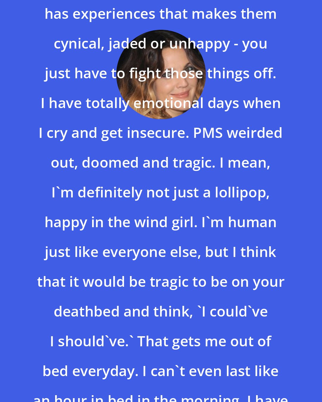 Drew Barrymore: I am fundamentally happy. Everyone has experiences that makes them cynical, jaded or unhappy - you just have to fight those things off. I have totally emotional days when I cry and get insecure. PMS weirded out, doomed and tragic. I mean, I'm definitely not just a lollipop, happy in the wind girl. I'm human just like everyone else, but I think that it would be tragic to be on your deathbed and think, 'I could've I should've.' That gets me out of bed everyday. I can't even last like an hour in bed in the morning. I have to get out there and live.