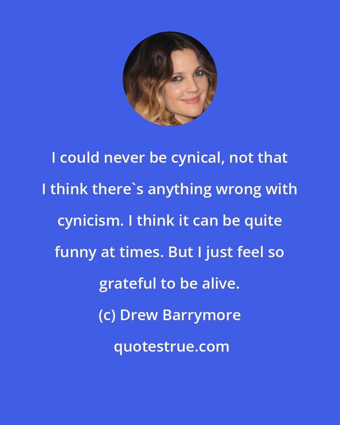 Drew Barrymore: I could never be cynical, not that I think there's anything wrong with cynicism. I think it can be quite funny at times. But I just feel so grateful to be alive.