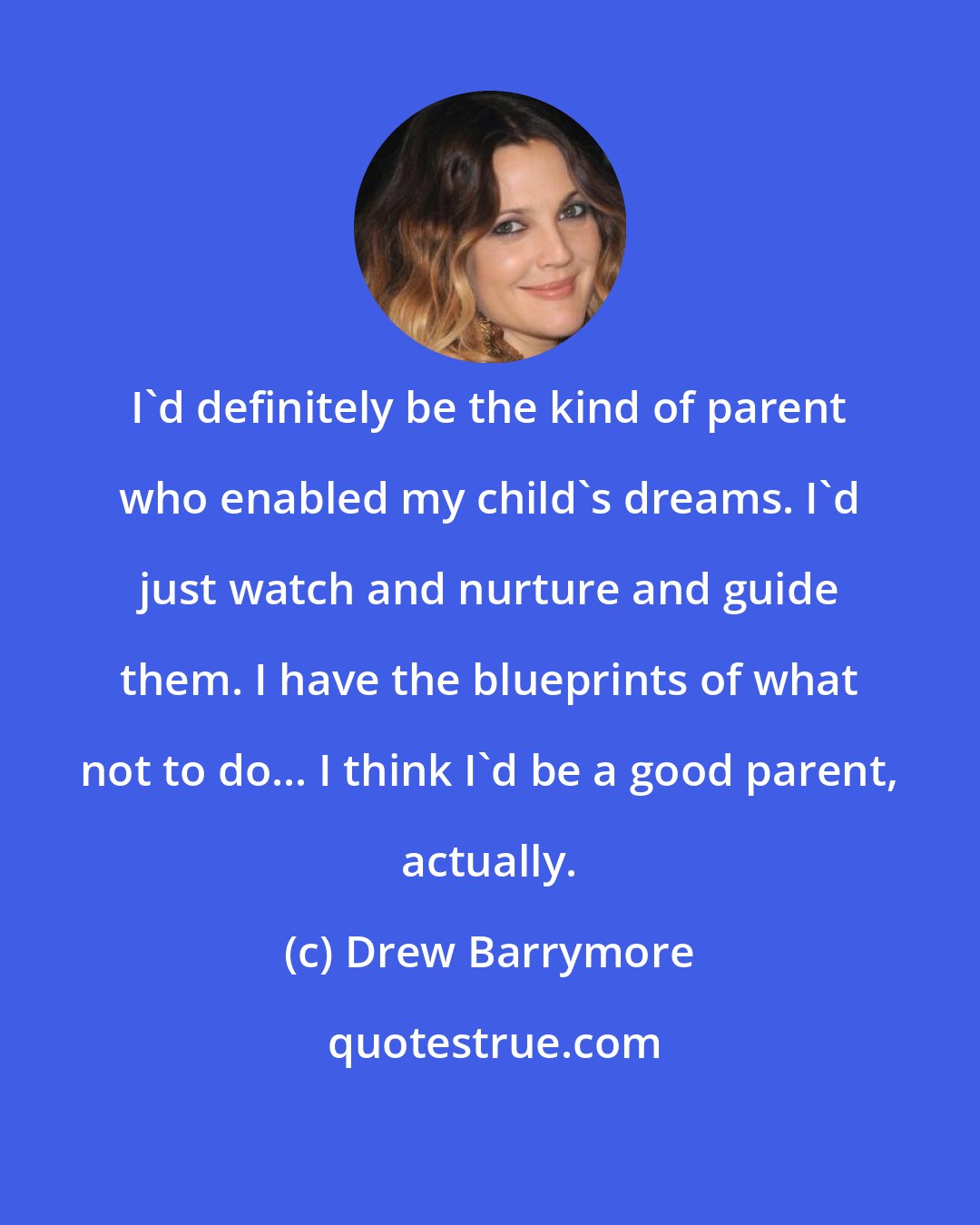 Drew Barrymore: I'd definitely be the kind of parent who enabled my child's dreams. I'd just watch and nurture and guide them. I have the blueprints of what not to do... I think I'd be a good parent, actually.