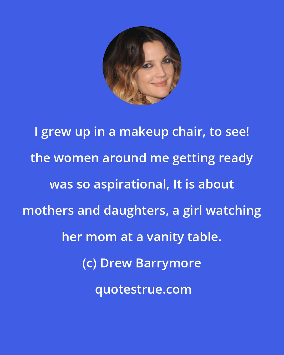 Drew Barrymore: I grew up in a makeup chair, to see! the women around me getting ready was so aspirational, It is about mothers and daughters, a girl watching her mom at a vanity table.