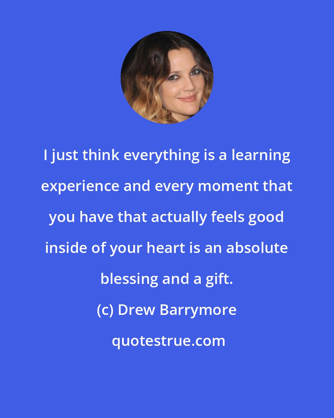 Drew Barrymore: I just think everything is a learning experience and every moment that you have that actually feels good inside of your heart is an absolute blessing and a gift.