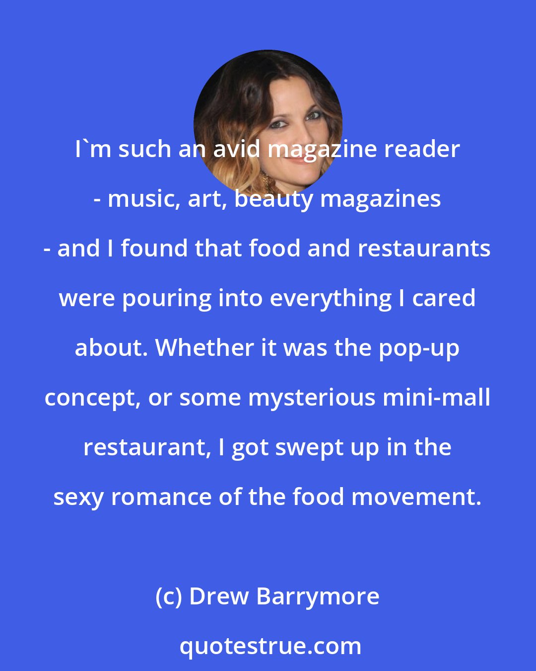 Drew Barrymore: I'm such an avid magazine reader - music, art, beauty magazines - and I found that food and restaurants were pouring into everything I cared about. Whether it was the pop-up concept, or some mysterious mini-mall restaurant, I got swept up in the sexy romance of the food movement.