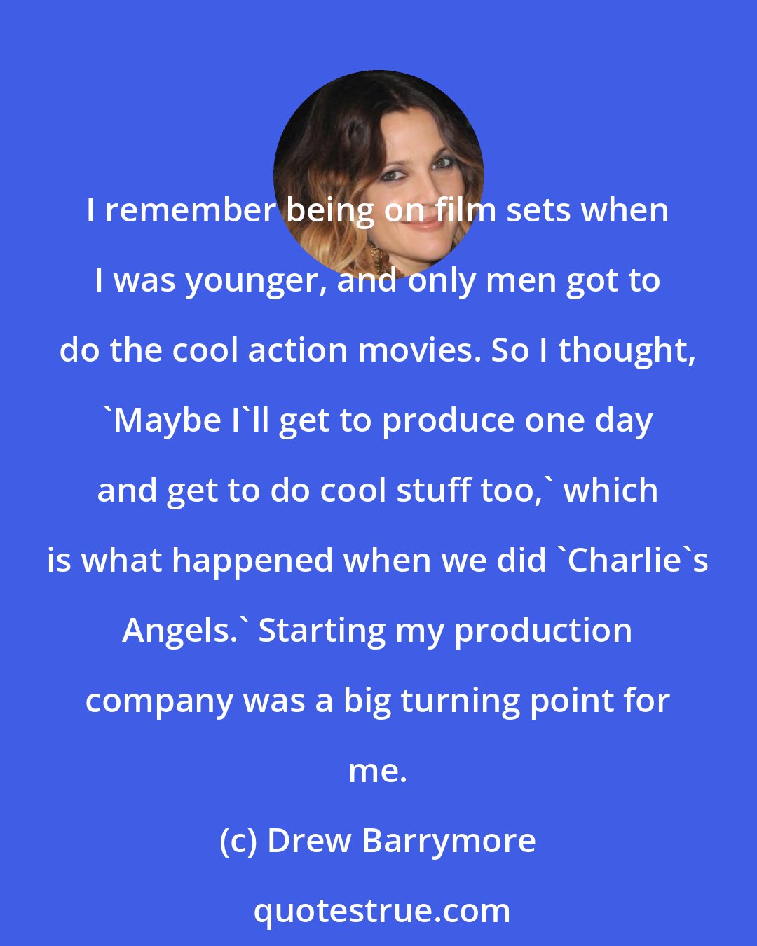 Drew Barrymore: I remember being on film sets when I was younger, and only men got to do the cool action movies. So I thought, 'Maybe I'll get to produce one day and get to do cool stuff too,' which is what happened when we did 'Charlie's Angels.' Starting my production company was a big turning point for me.