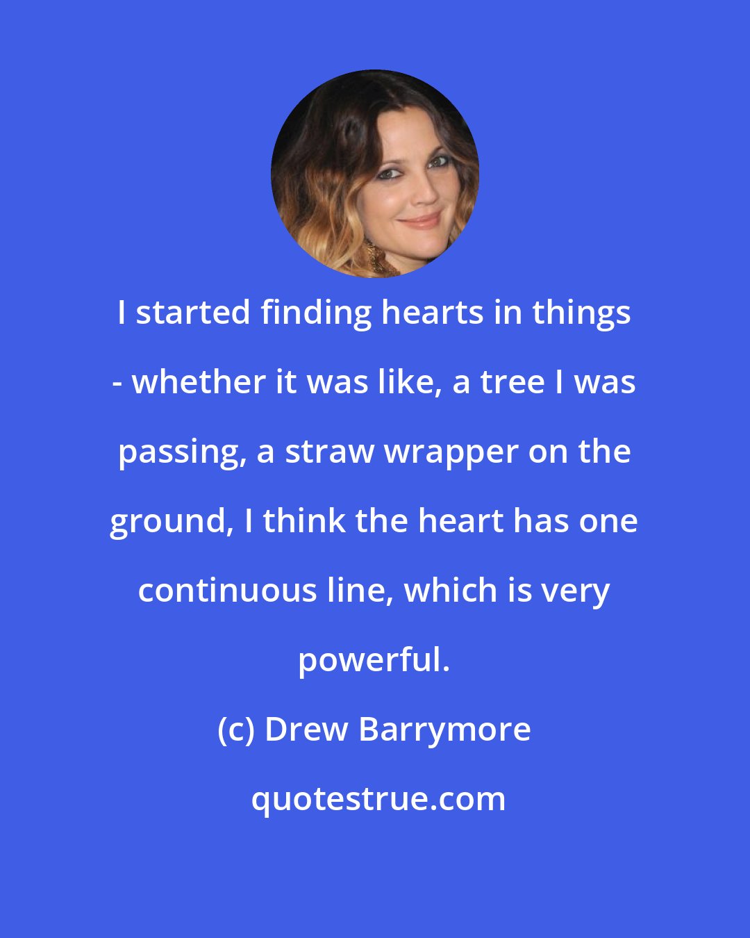 Drew Barrymore: I started finding hearts in things - whether it was like, a tree I was passing, a straw wrapper on the ground, I think the heart has one continuous line, which is very powerful.