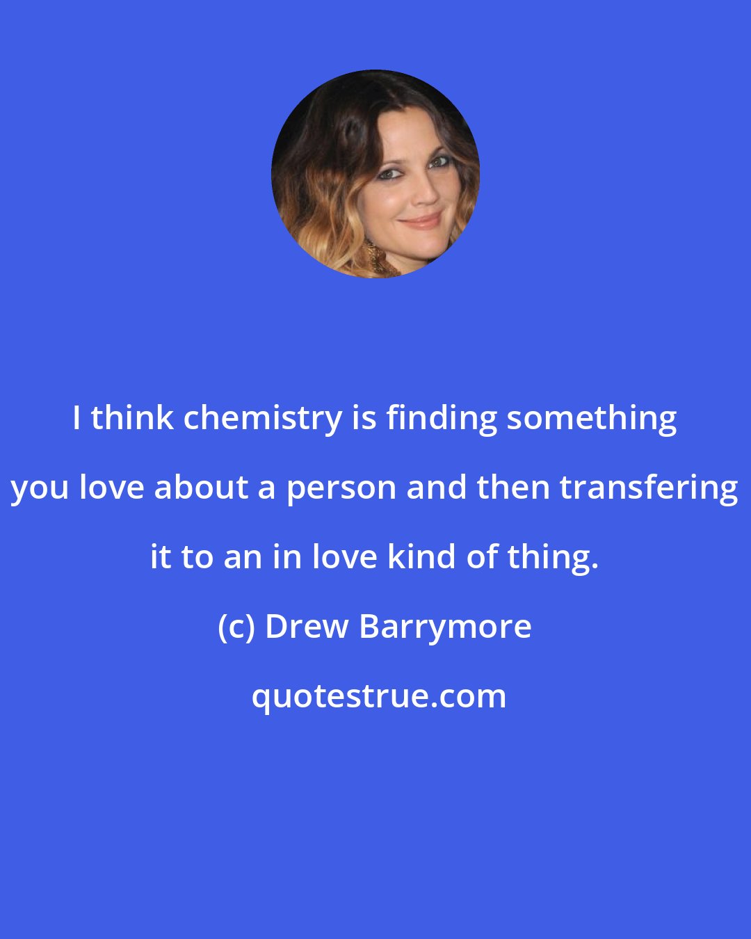 Drew Barrymore: I think chemistry is finding something you love about a person and then transfering it to an in love kind of thing.