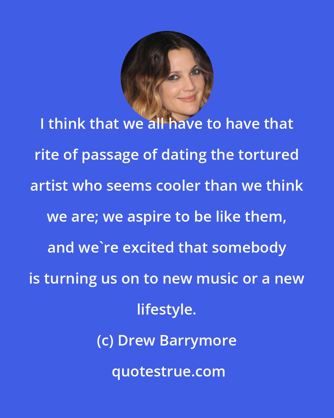 Drew Barrymore: I think that we all have to have that rite of passage of dating the tortured artist who seems cooler than we think we are; we aspire to be like them, and we're excited that somebody is turning us on to new music or a new lifestyle.