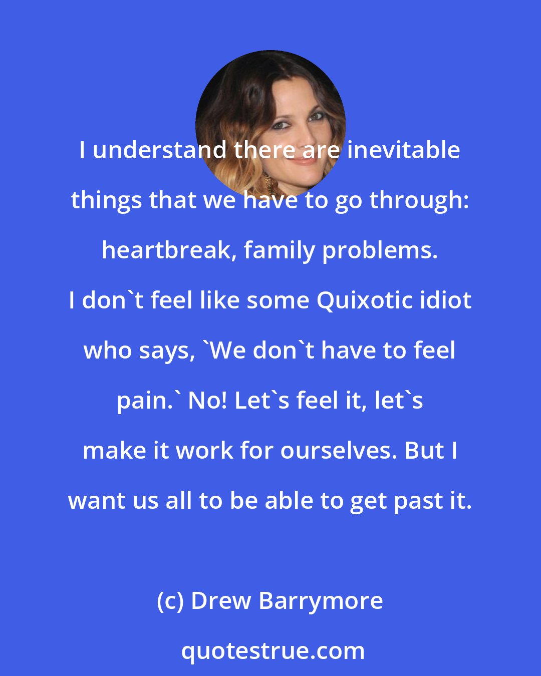 Drew Barrymore: I understand there are inevitable things that we have to go through: heartbreak, family problems. I don't feel like some Quixotic idiot who says, 'We don't have to feel pain.' No! Let's feel it, let's make it work for ourselves. But I want us all to be able to get past it.