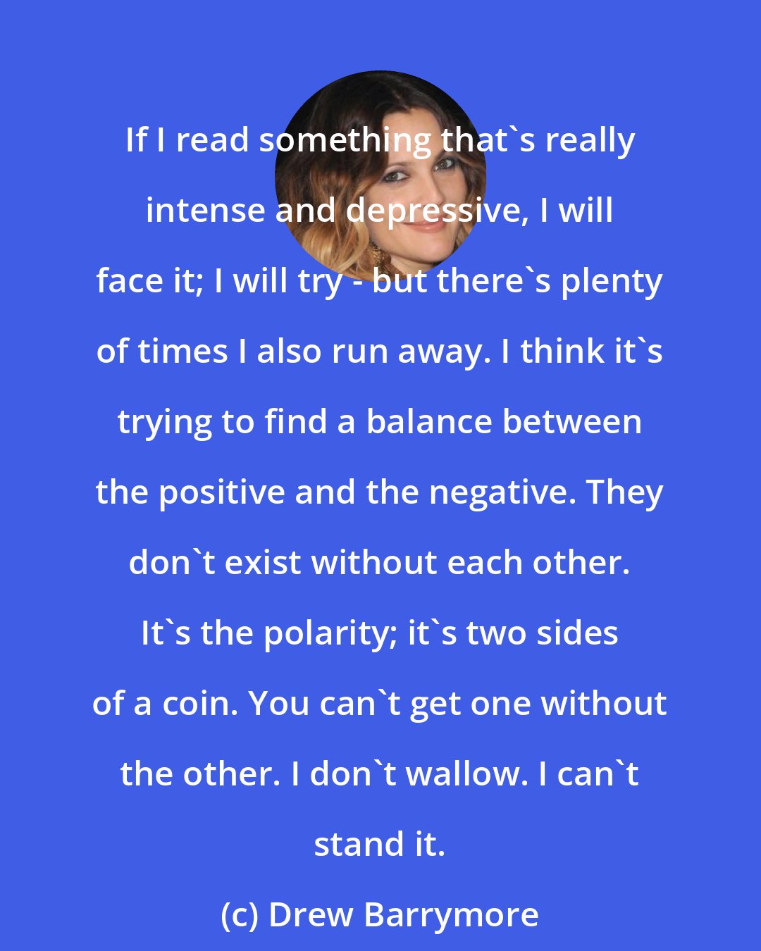 Drew Barrymore: If I read something that's really intense and depressive, I will face it; I will try - but there's plenty of times I also run away. I think it's trying to find a balance between the positive and the negative. They don't exist without each other. It's the polarity; it's two sides of a coin. You can't get one without the other. I don't wallow. I can't stand it.