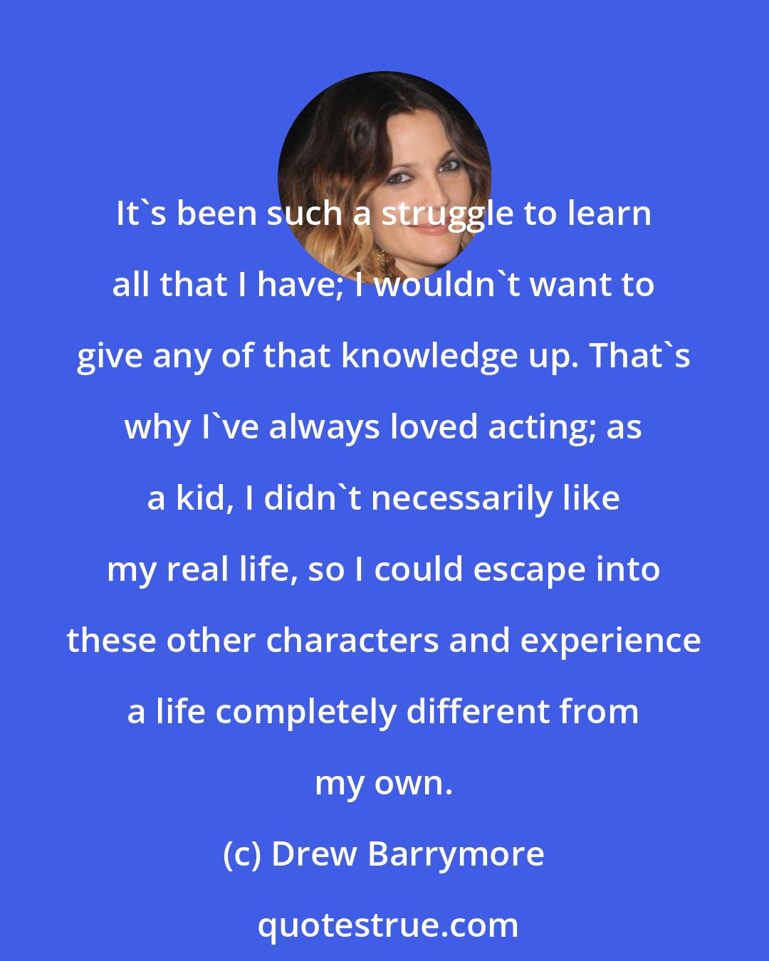 Drew Barrymore: It's been such a struggle to learn all that I have; I wouldn't want to give any of that knowledge up. That's why I've always loved acting; as a kid, I didn't necessarily like my real life, so I could escape into these other characters and experience a life completely different from my own.