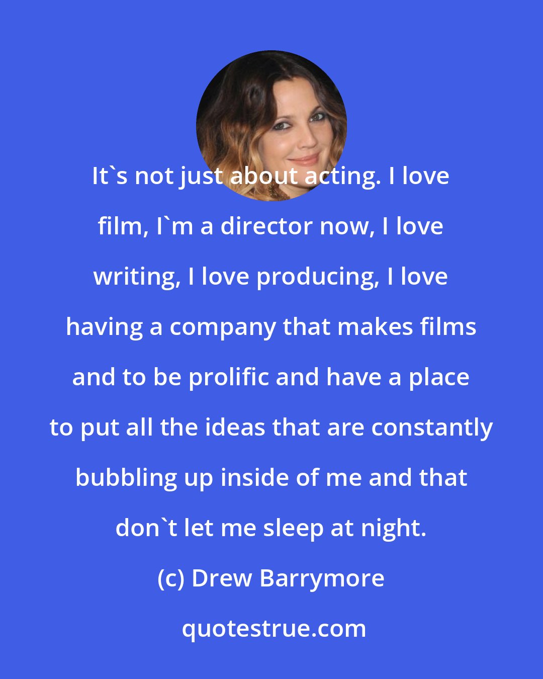 Drew Barrymore: It's not just about acting. I love film, I'm a director now, I love writing, I love producing, I love having a company that makes films and to be prolific and have a place to put all the ideas that are constantly bubbling up inside of me and that don't let me sleep at night.