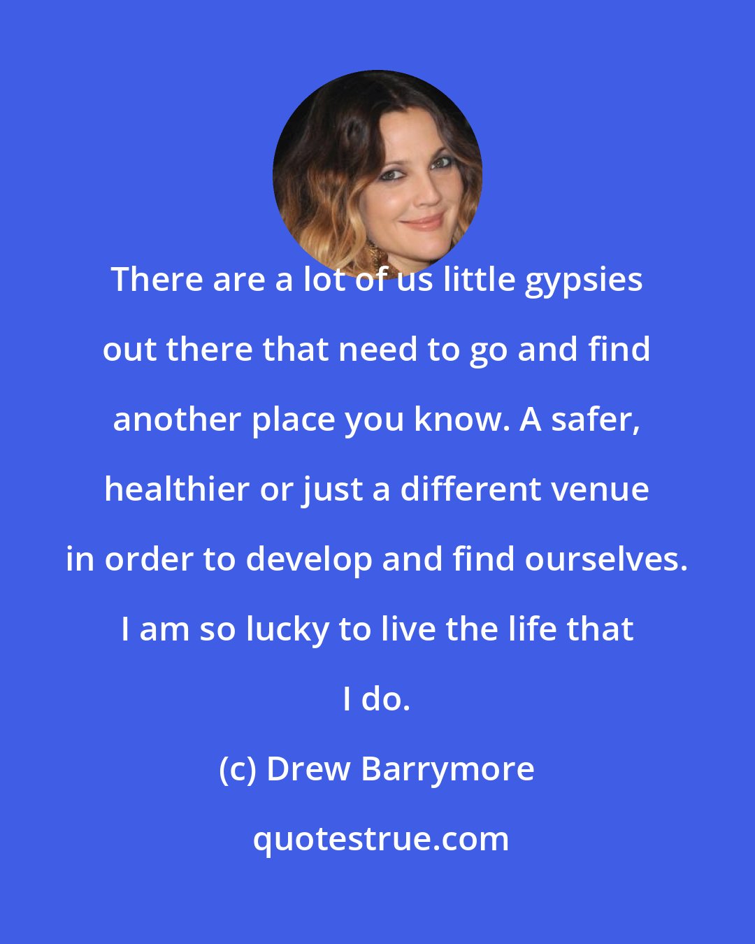 Drew Barrymore: There are a lot of us little gypsies out there that need to go and find another place you know. A safer, healthier or just a different venue in order to develop and find ourselves. I am so lucky to live the life that I do.