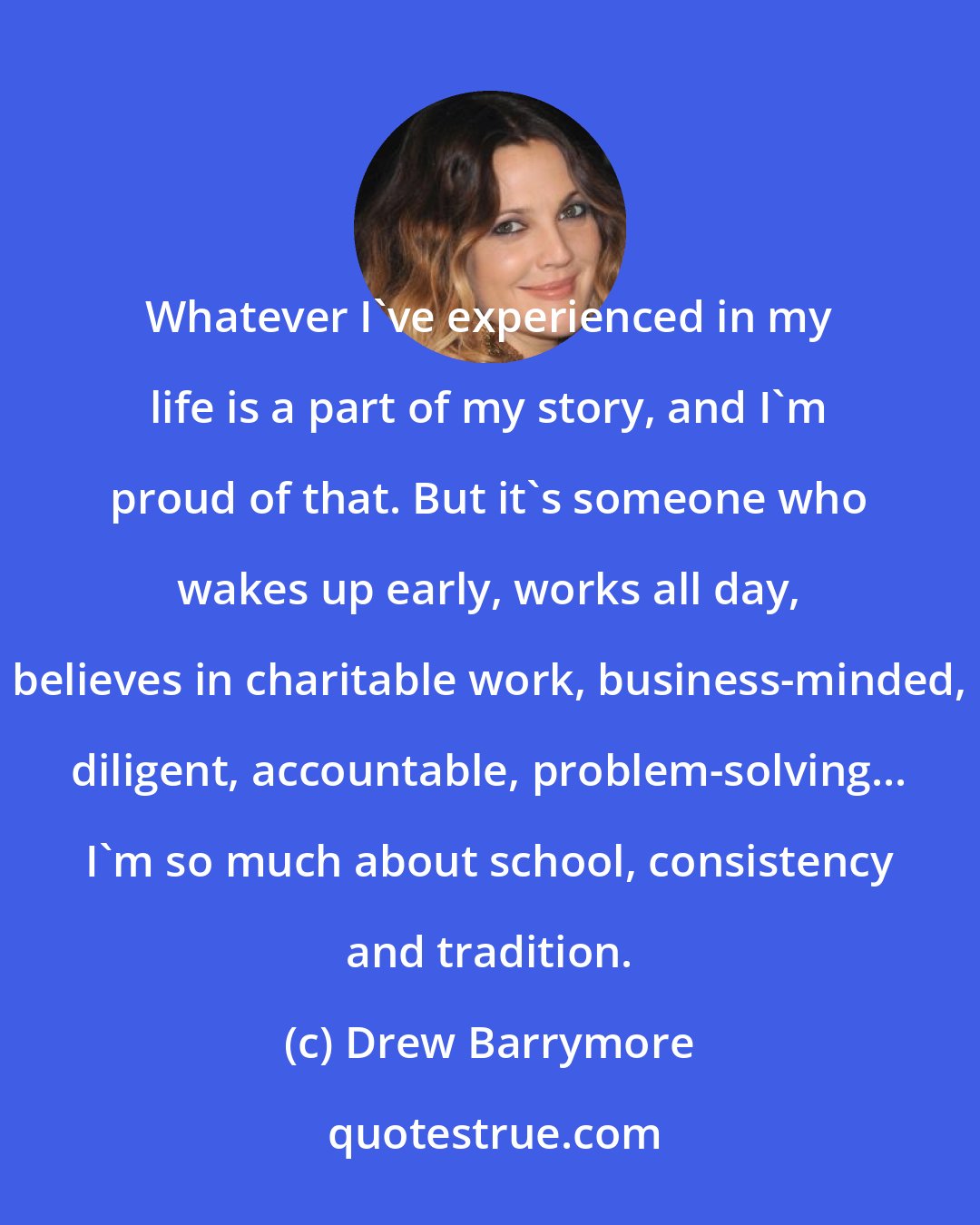 Drew Barrymore: Whatever I've experienced in my life is a part of my story, and I'm proud of that. But it's someone who wakes up early, works all day, believes in charitable work, business-minded, diligent, accountable, problem-solving... I'm so much about school, consistency and tradition.