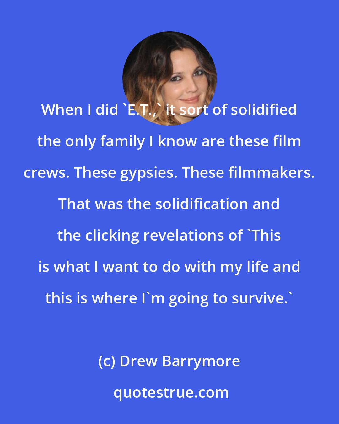 Drew Barrymore: When I did 'E.T.,' it sort of solidified the only family I know are these film crews. These gypsies. These filmmakers. That was the solidification and the clicking revelations of 'This is what I want to do with my life and this is where I'm going to survive.'