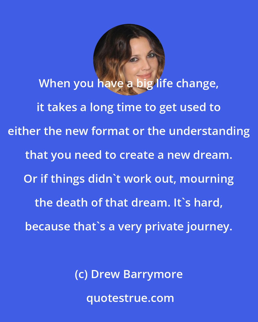 Drew Barrymore: When you have a big life change, it takes a long time to get used to either the new format or the understanding that you need to create a new dream. Or if things didn't work out, mourning the death of that dream. It's hard, because that's a very private journey.