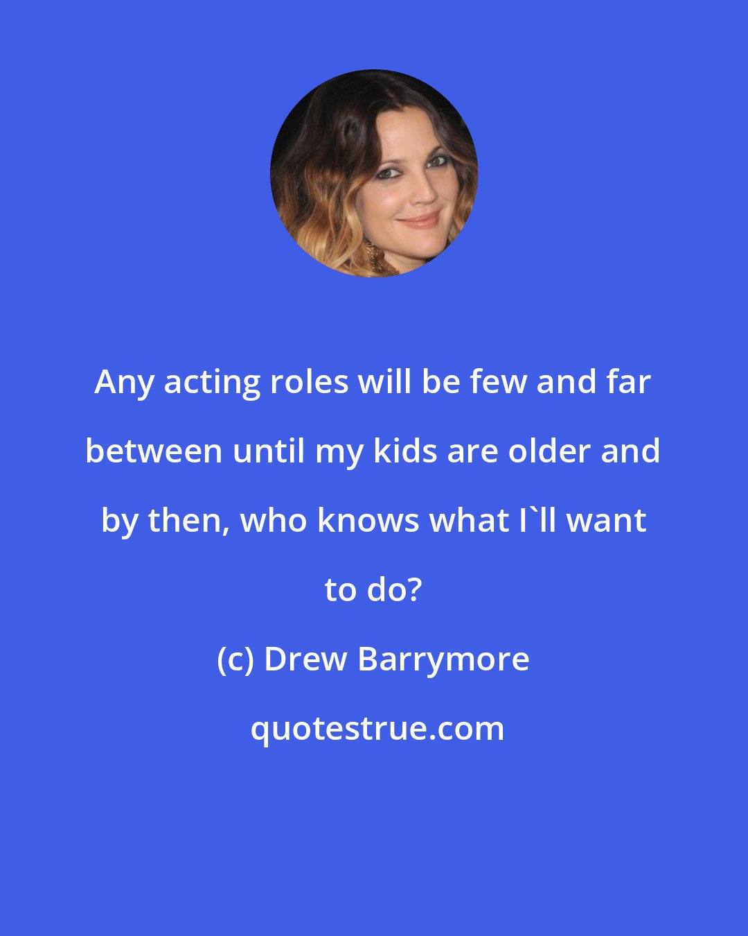Drew Barrymore: Any acting roles will be few and far between until my kids are older and by then, who knows what I'll want to do?