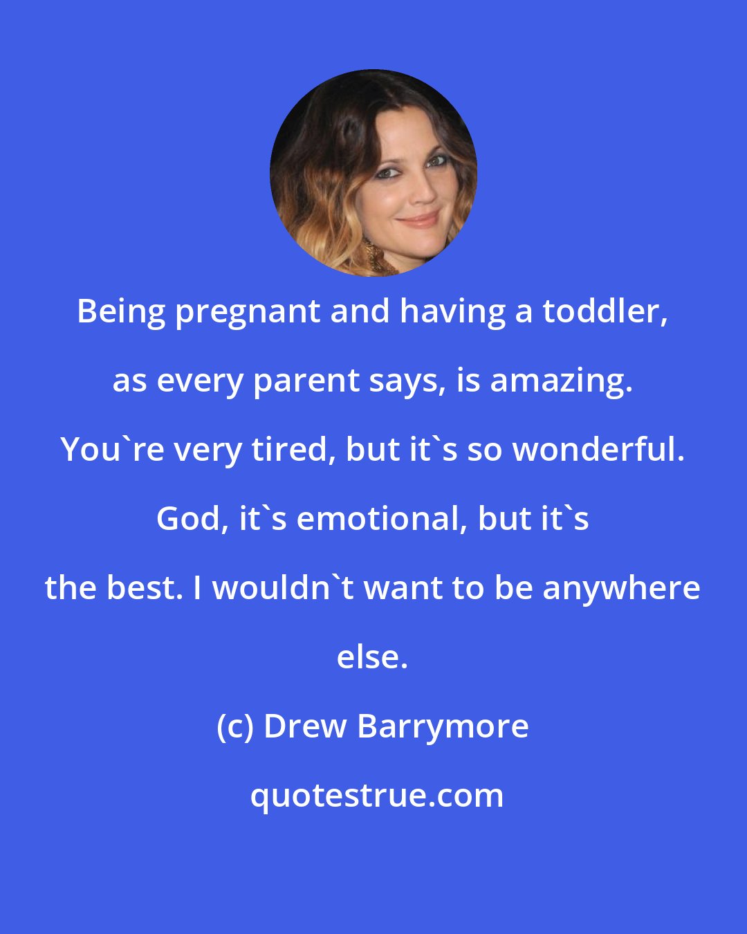 Drew Barrymore: Being pregnant and having a toddler, as every parent says, is amazing. You're very tired, but it's so wonderful. God, it's emotional, but it's the best. I wouldn't want to be anywhere else.