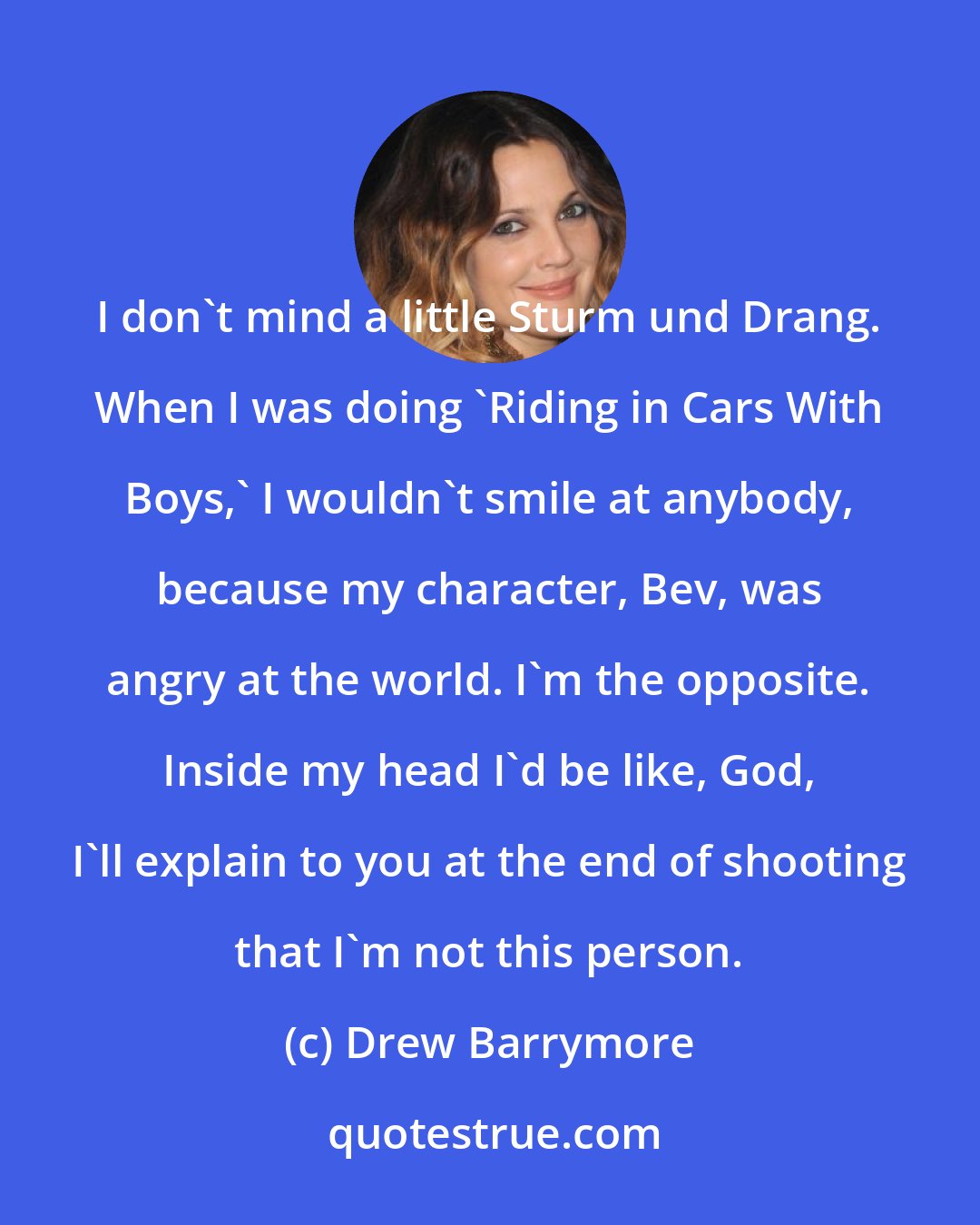 Drew Barrymore: I don't mind a little Sturm und Drang. When I was doing 'Riding in Cars With Boys,' I wouldn't smile at anybody, because my character, Bev, was angry at the world. I'm the opposite. Inside my head I'd be like, God, I'll explain to you at the end of shooting that I'm not this person.