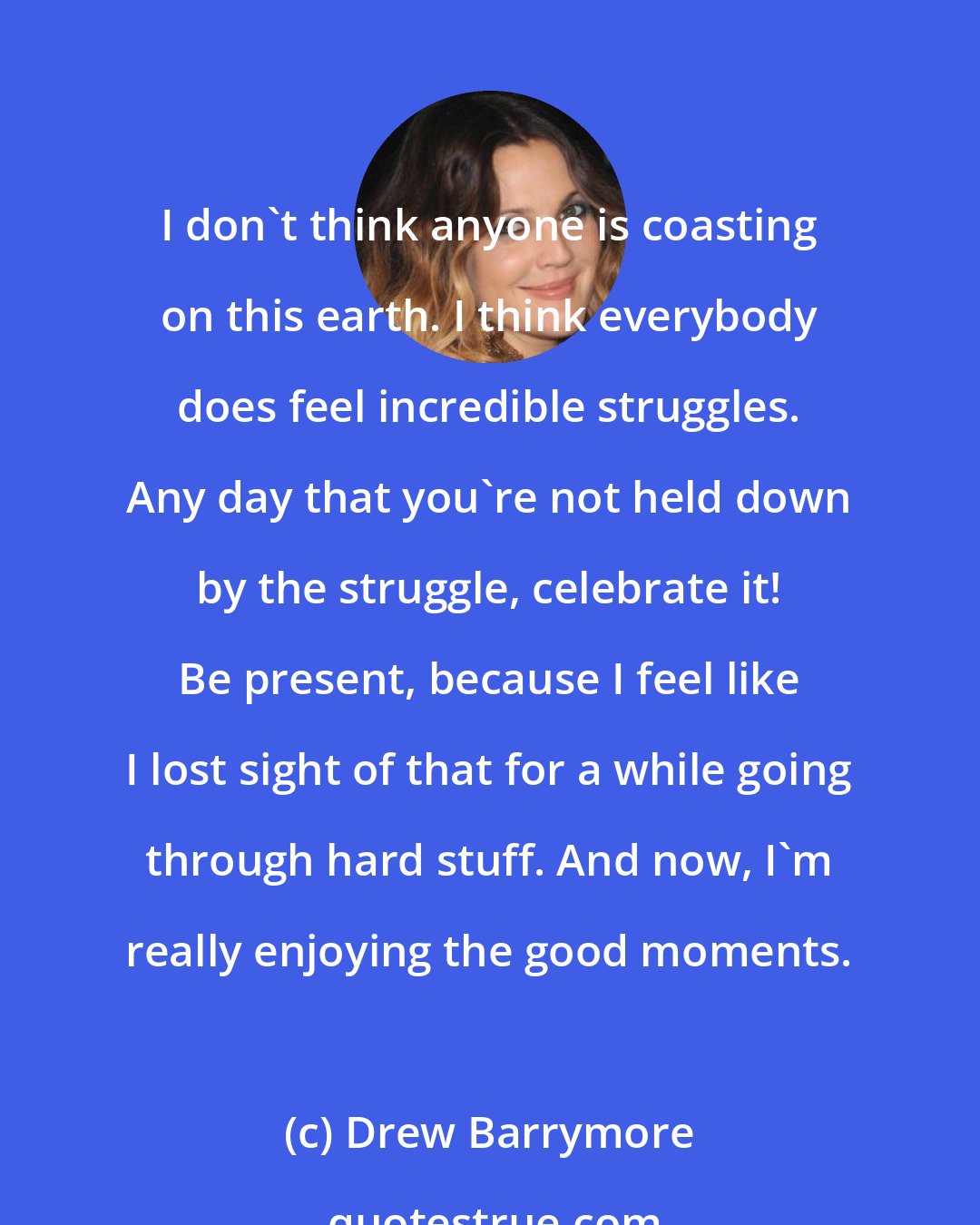 Drew Barrymore: I don't think anyone is coasting on this earth. I think everybody does feel incredible struggles. Any day that you're not held down by the struggle, celebrate it! Be present, because I feel like I lost sight of that for a while going through hard stuff. And now, I'm really enjoying the good moments.