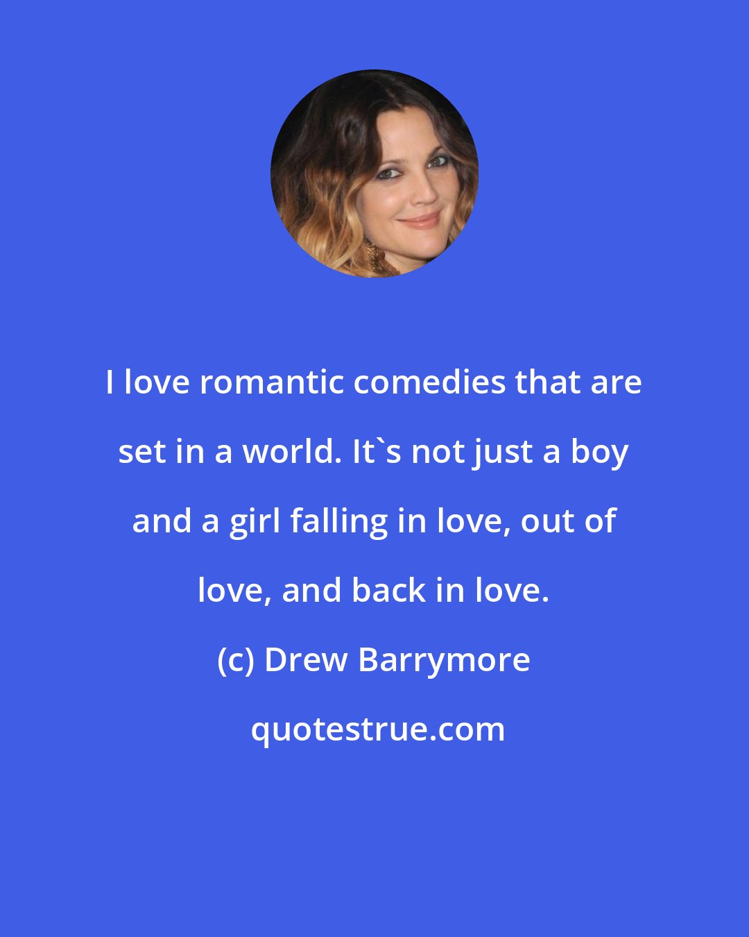 Drew Barrymore: I love romantic comedies that are set in a world. It's not just a boy and a girl falling in love, out of love, and back in love.