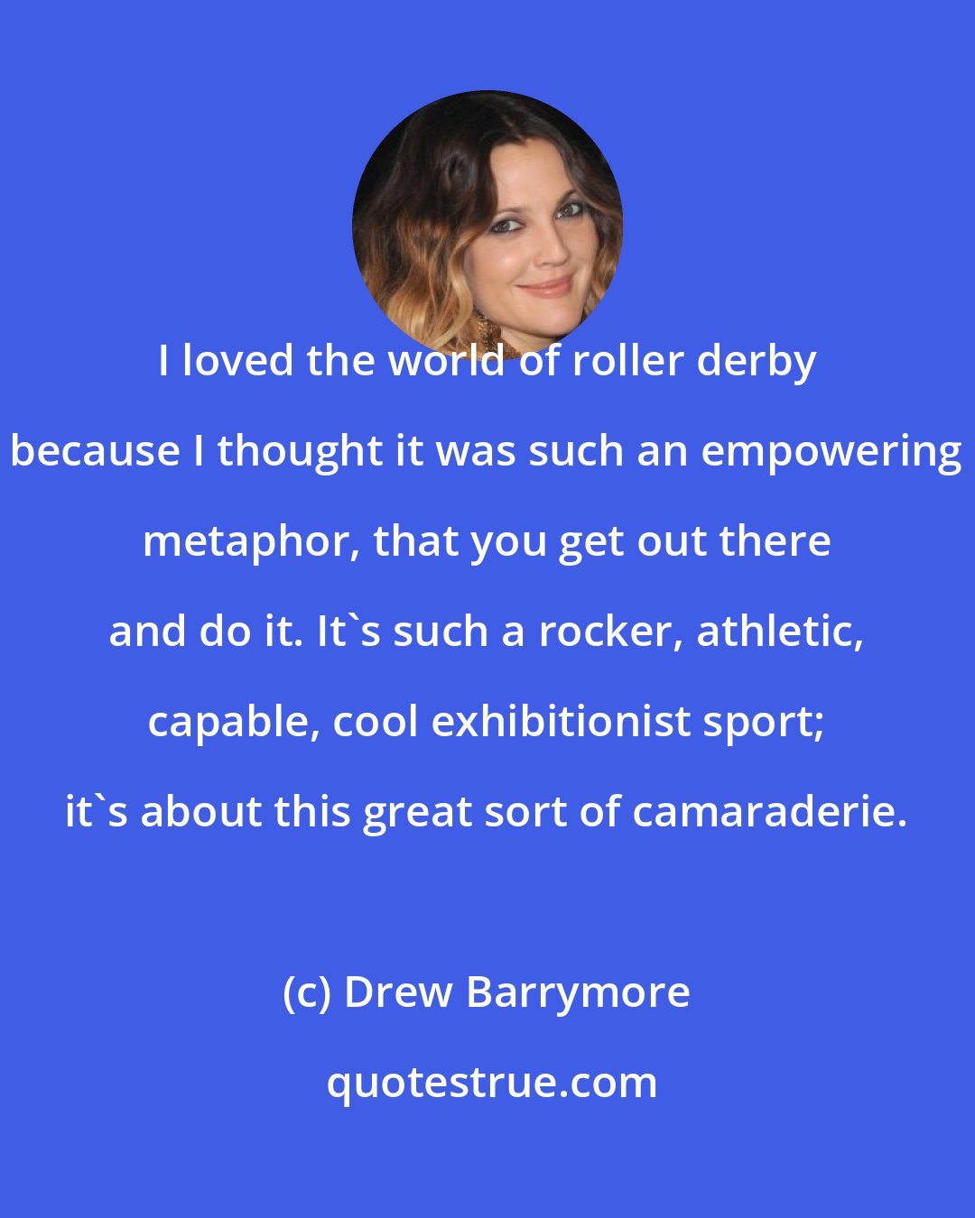 Drew Barrymore: I loved the world of roller derby because I thought it was such an empowering metaphor, that you get out there and do it. It's such a rocker, athletic, capable, cool exhibitionist sport; it's about this great sort of camaraderie.