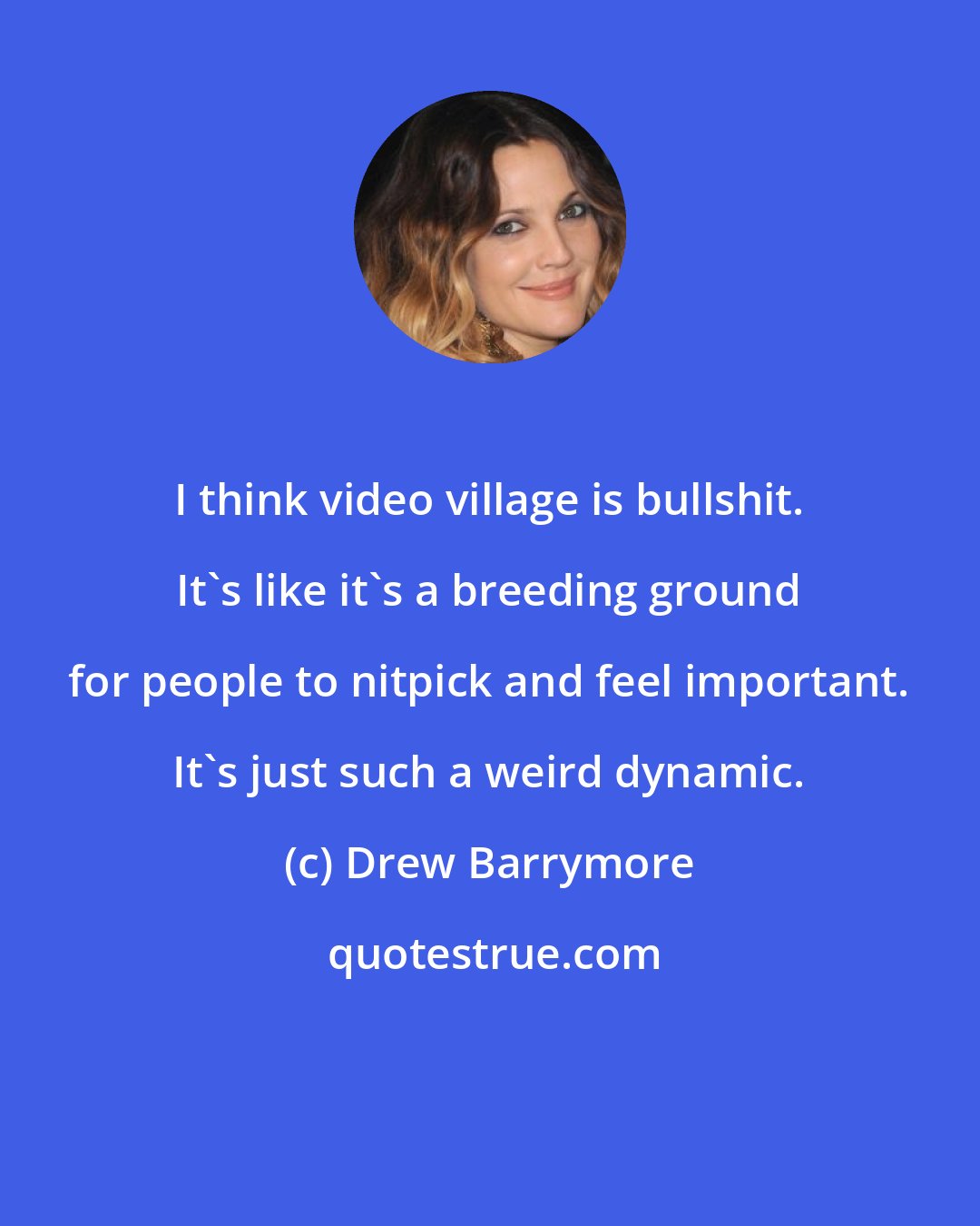 Drew Barrymore: I think video village is bullshit. It's like it's a breeding ground for people to nitpick and feel important. It's just such a weird dynamic.