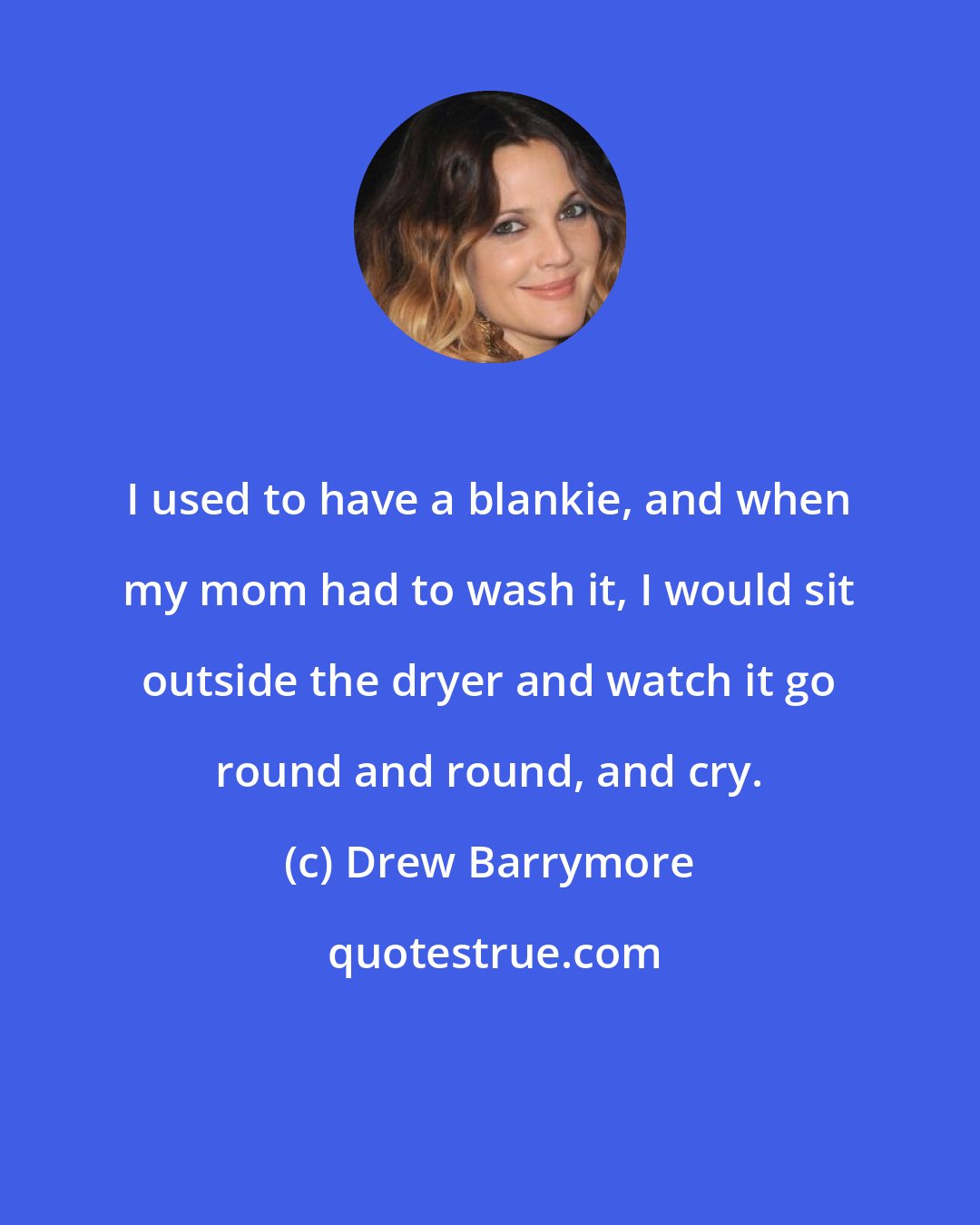 Drew Barrymore: I used to have a blankie, and when my mom had to wash it, I would sit outside the dryer and watch it go round and round, and cry.