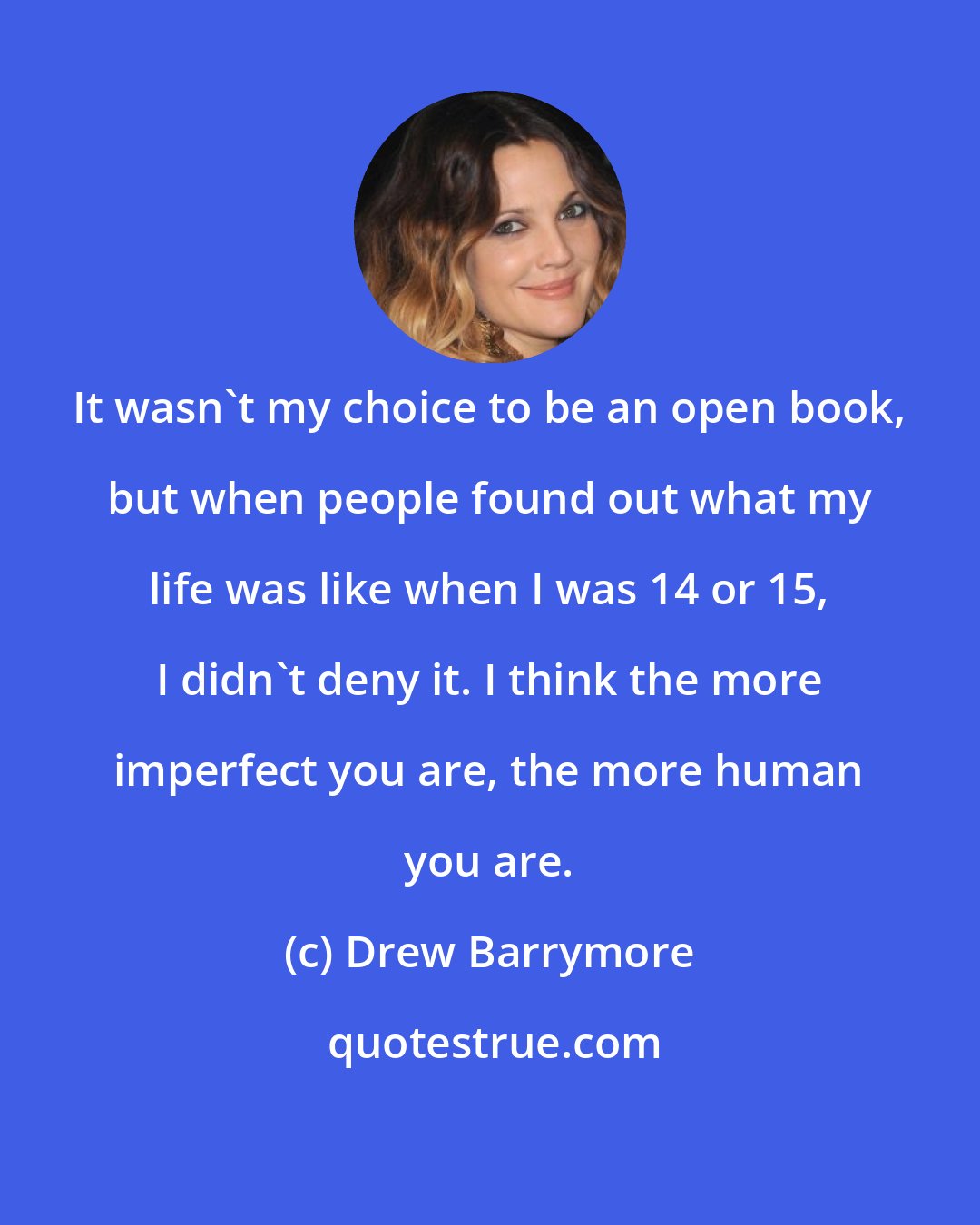 Drew Barrymore: It wasn't my choice to be an open book, but when people found out what my life was like when I was 14 or 15, I didn't deny it. I think the more imperfect you are, the more human you are.