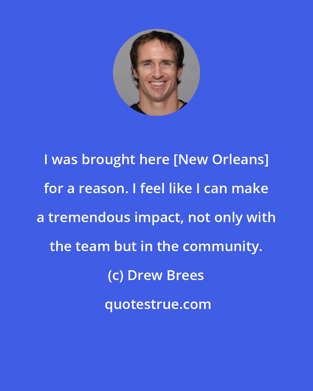 Drew Brees: I was brought here [New Orleans] for a reason. I feel like I can make a tremendous impact, not only with the team but in the community.