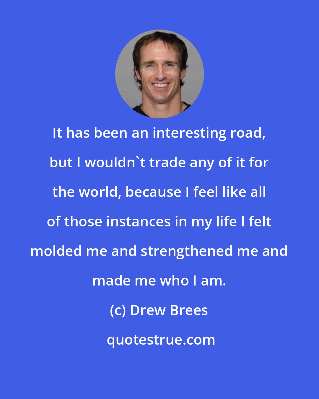 Drew Brees: It has been an interesting road, but I wouldn't trade any of it for the world, because I feel like all of those instances in my life I felt molded me and strengthened me and made me who I am.