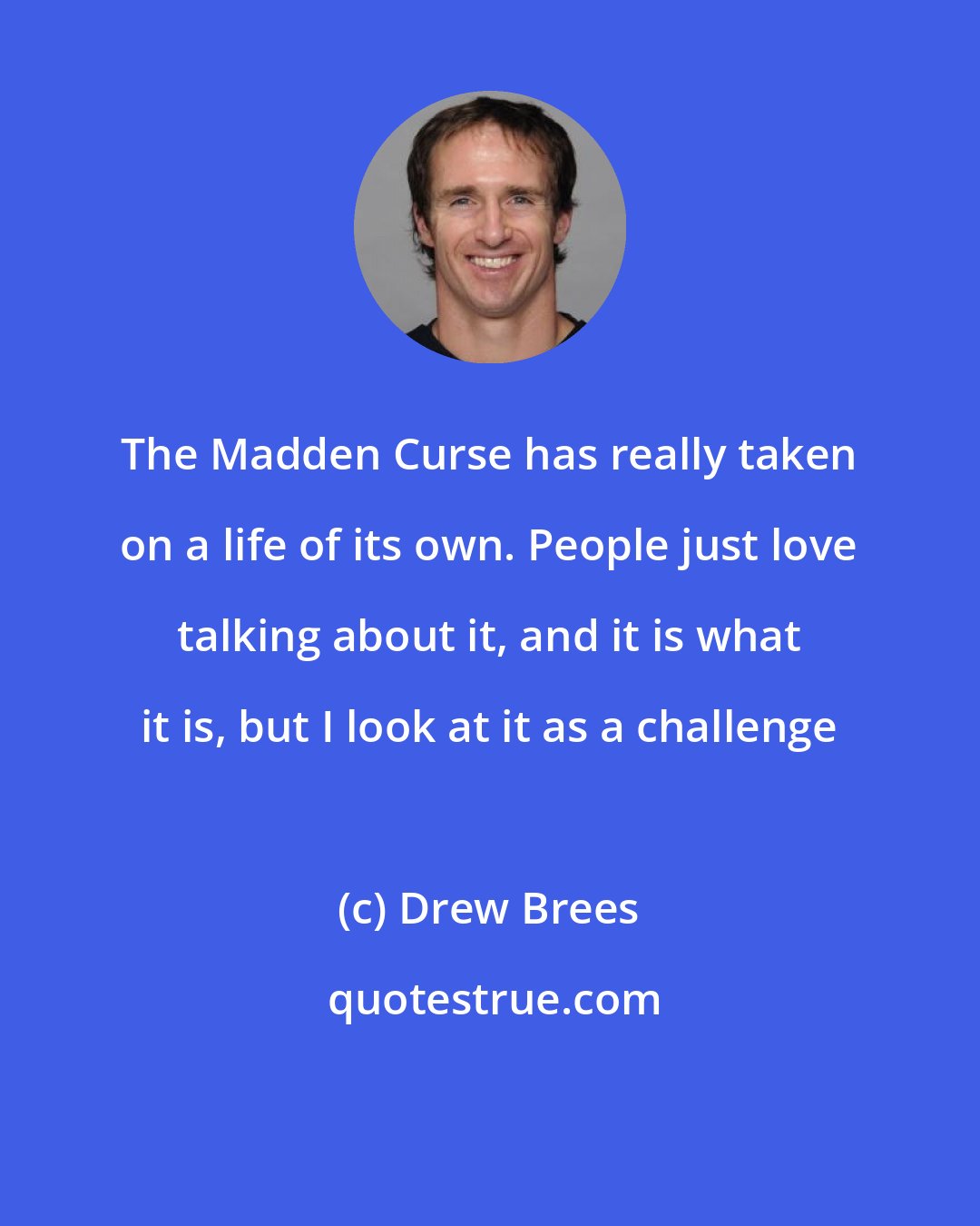 Drew Brees: The Madden Curse has really taken on a life of its own. People just love talking about it, and it is what it is, but I look at it as a challenge