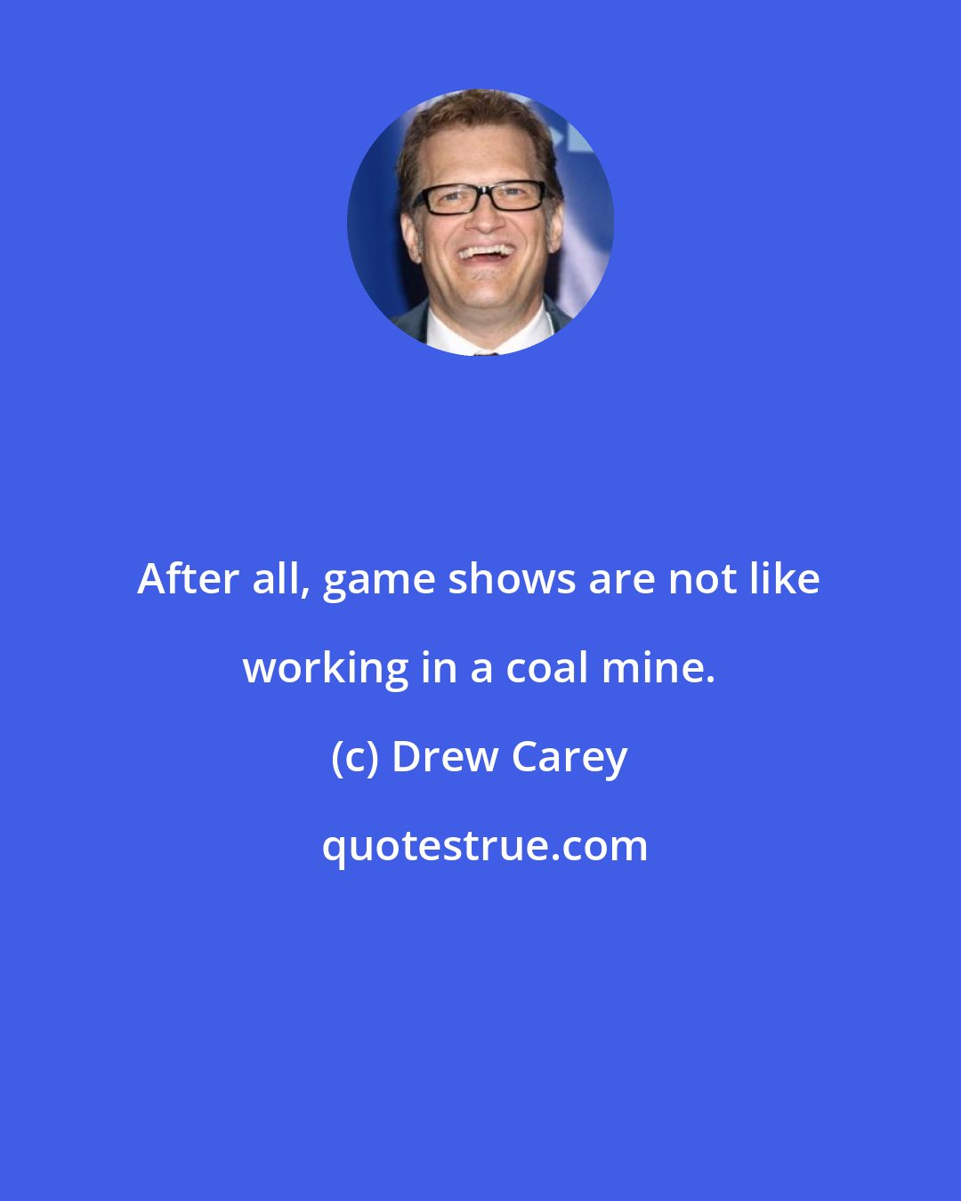 Drew Carey: After all, game shows are not like working in a coal mine.
