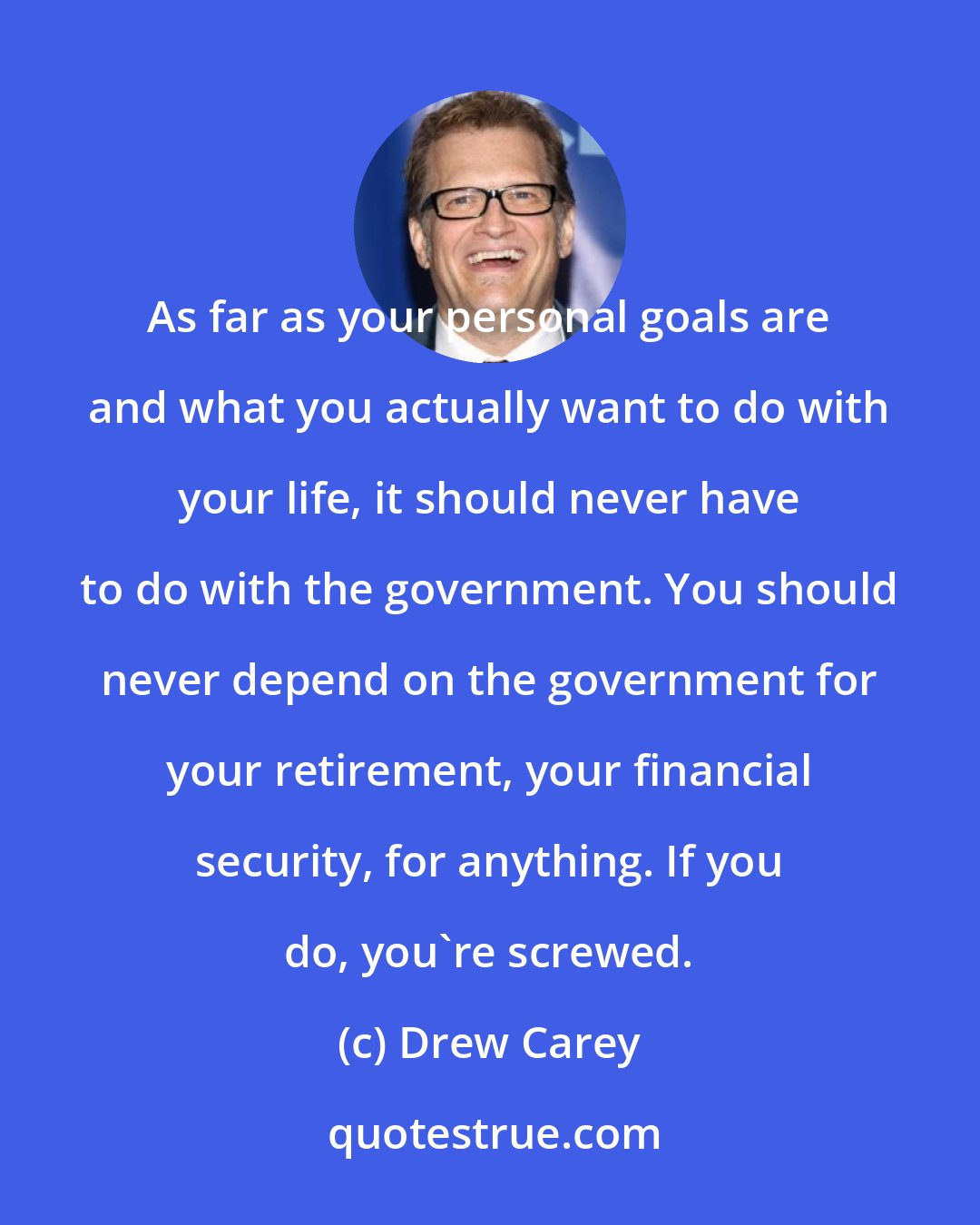 Drew Carey: As far as your personal goals are and what you actually want to do with your life, it should never have to do with the government. You should never depend on the government for your retirement, your financial security, for anything. If you do, you're screwed.