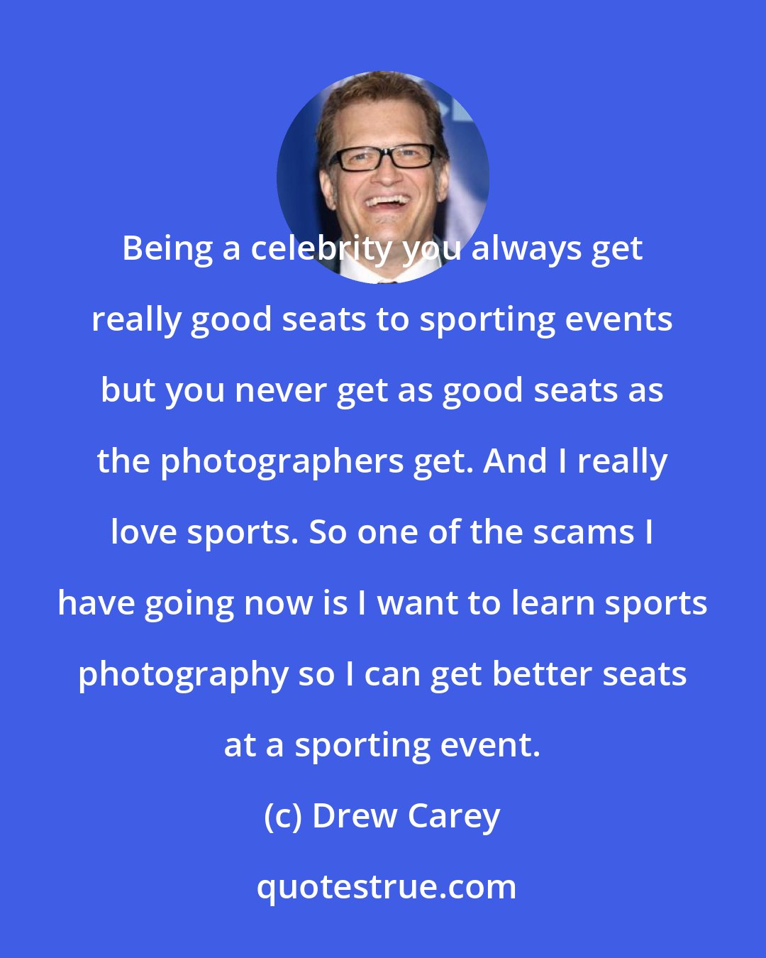 Drew Carey: Being a celebrity you always get really good seats to sporting events but you never get as good seats as the photographers get. And I really love sports. So one of the scams I have going now is I want to learn sports photography so I can get better seats at a sporting event.