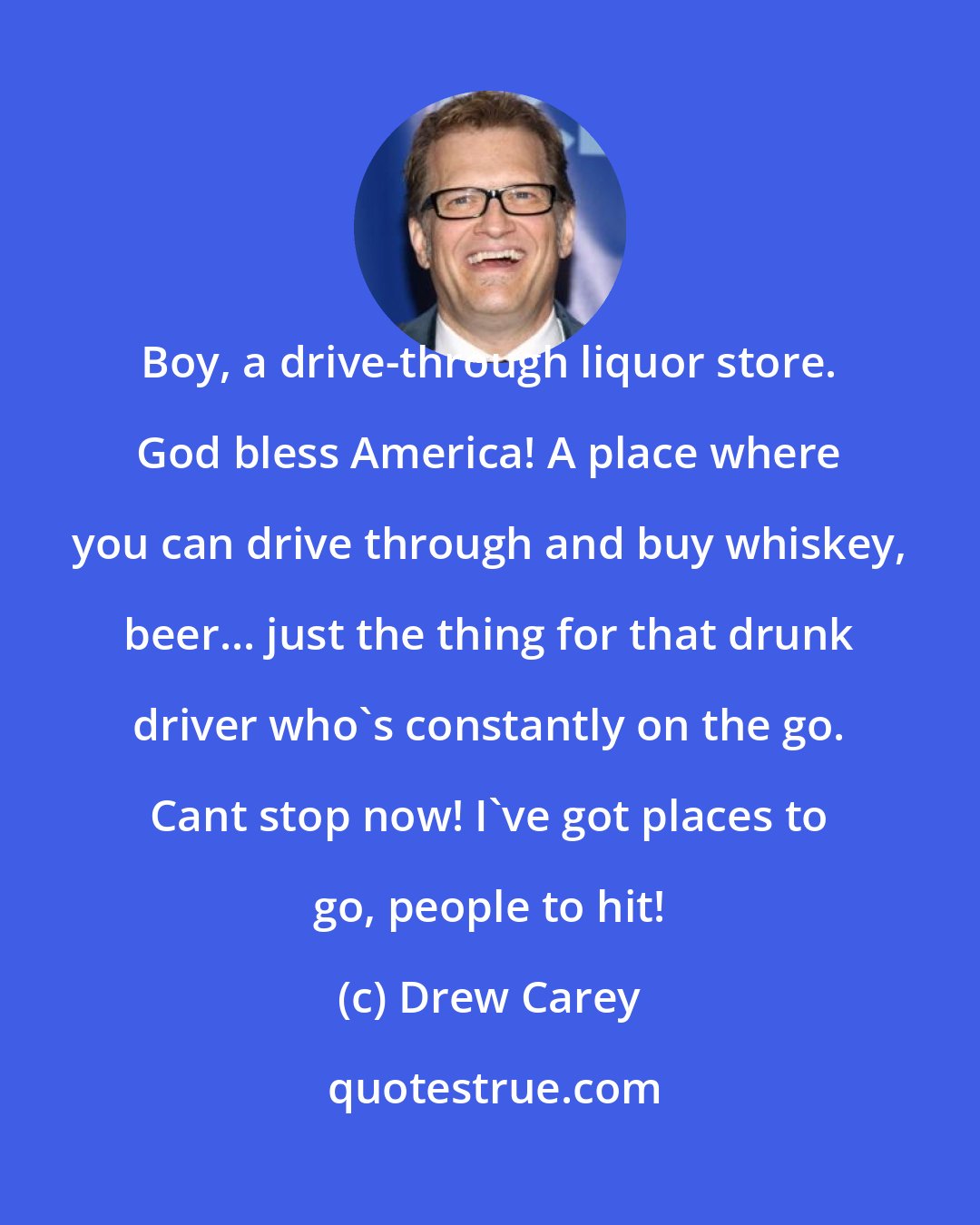 Drew Carey: Boy, a drive-through liquor store. God bless America! A place where you can drive through and buy whiskey, beer... just the thing for that drunk driver who's constantly on the go. Cant stop now! I've got places to go, people to hit!