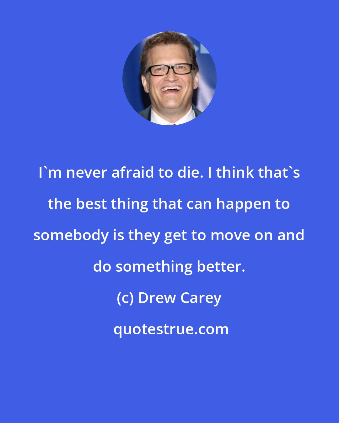 Drew Carey: I'm never afraid to die. I think that's the best thing that can happen to somebody is they get to move on and do something better.