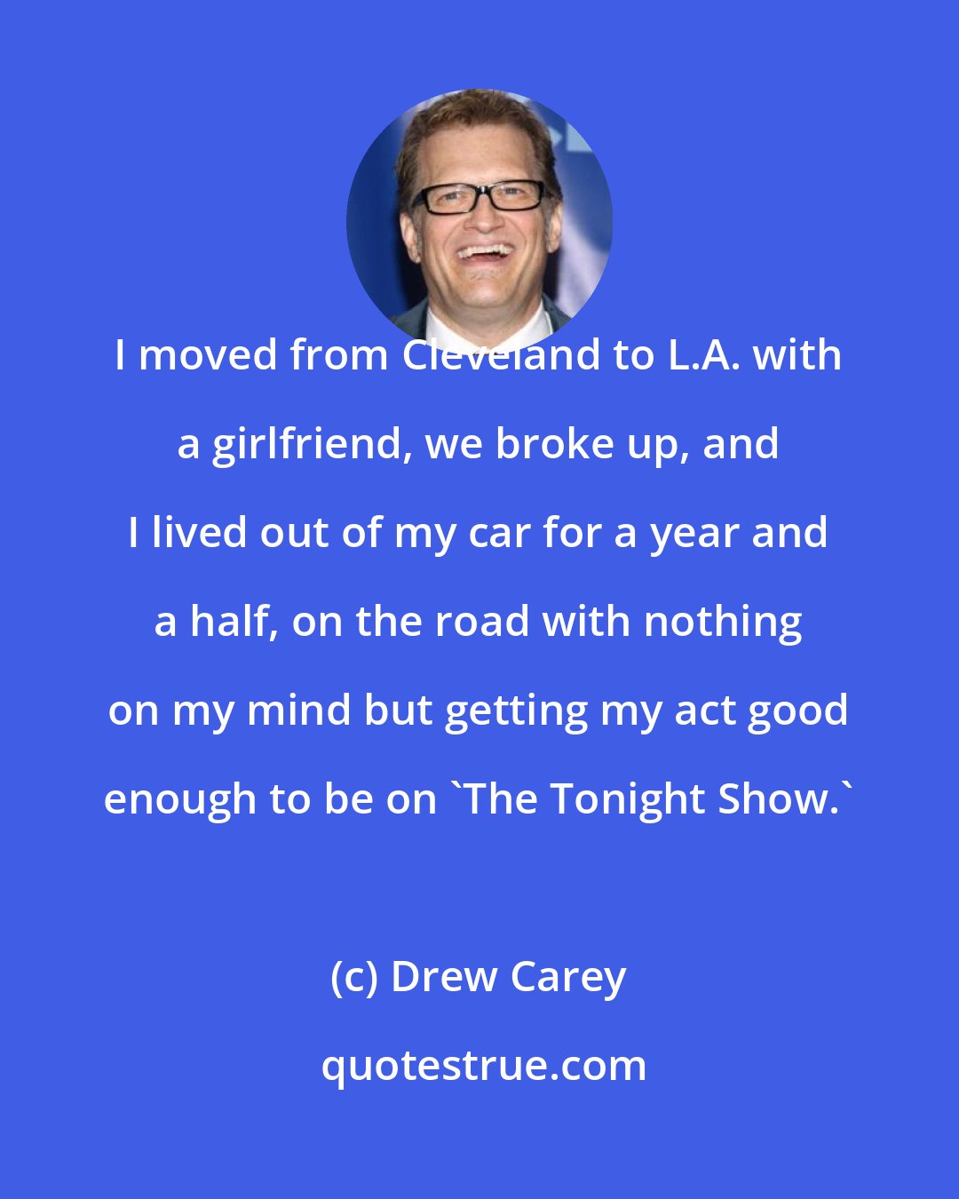 Drew Carey: I moved from Cleveland to L.A. with a girlfriend, we broke up, and I lived out of my car for a year and a half, on the road with nothing on my mind but getting my act good enough to be on 'The Tonight Show.'