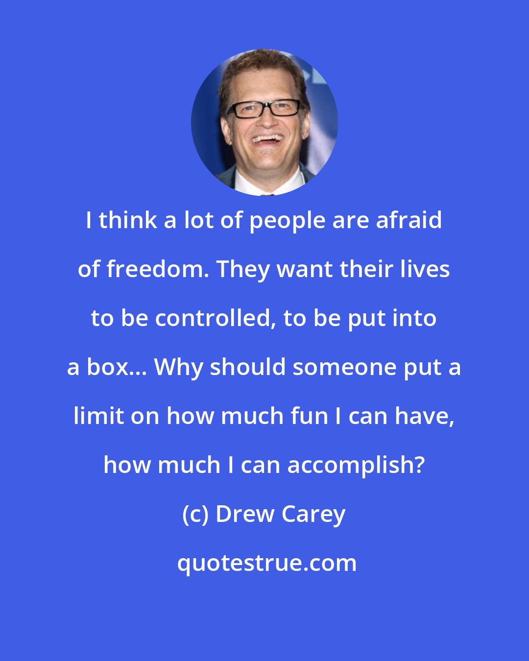 Drew Carey: I think a lot of people are afraid of freedom. They want their lives to be controlled, to be put into a box... Why should someone put a limit on how much fun I can have, how much I can accomplish?