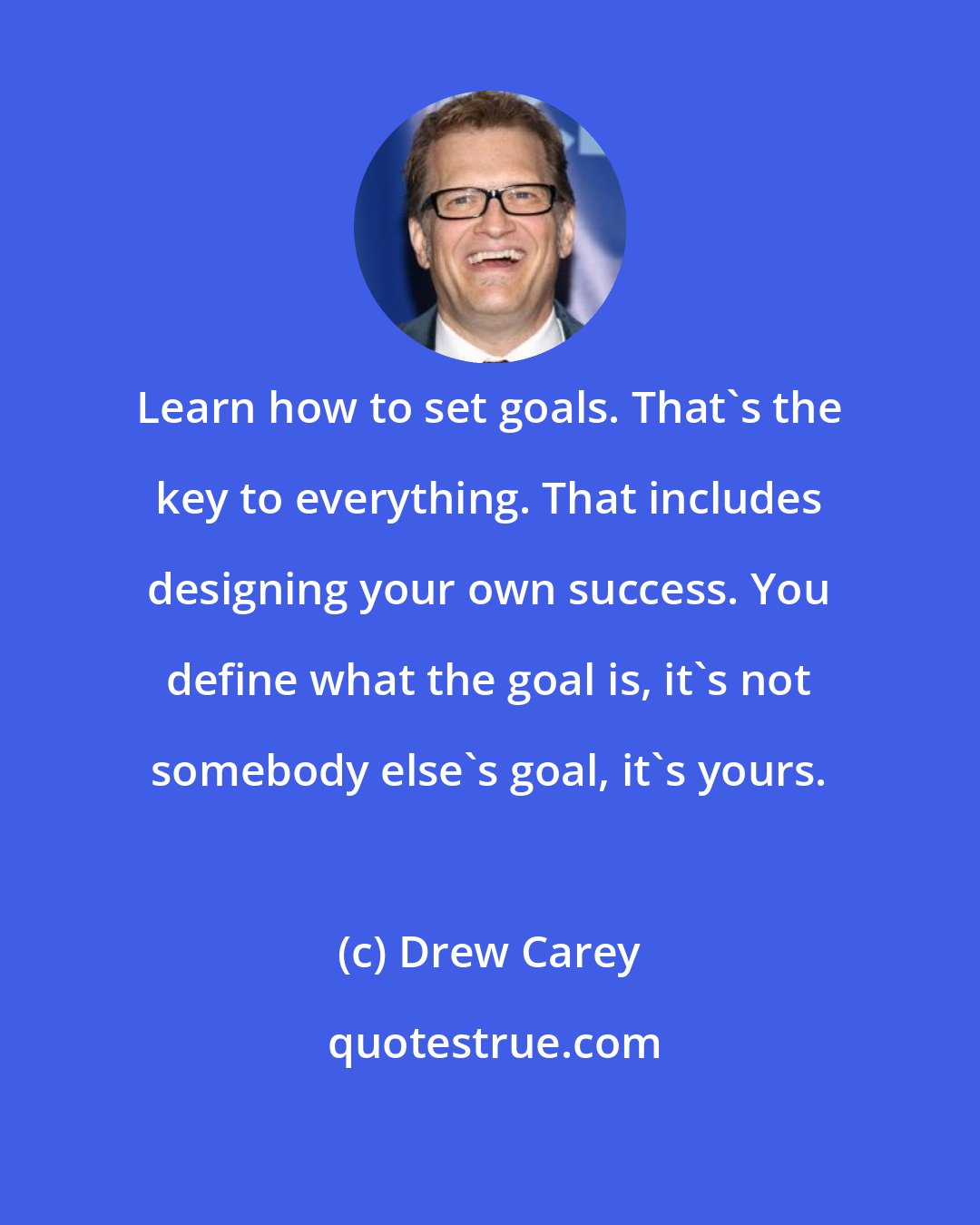 Drew Carey: Learn how to set goals. That's the key to everything. That includes designing your own success. You define what the goal is, it's not somebody else's goal, it's yours.