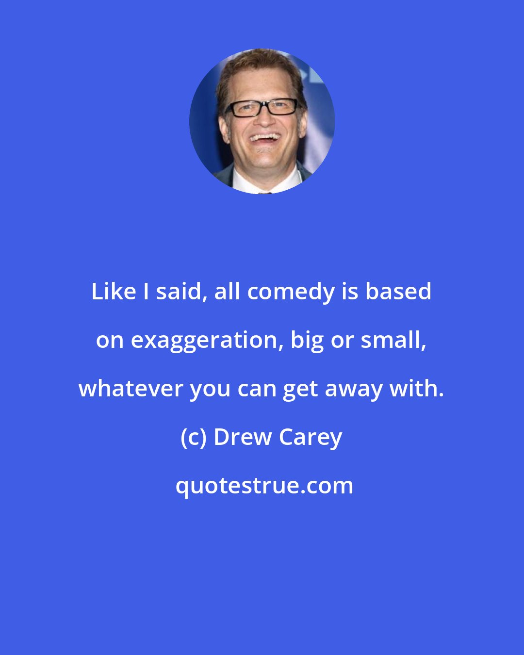 Drew Carey: Like I said, all comedy is based on exaggeration, big or small, whatever you can get away with.