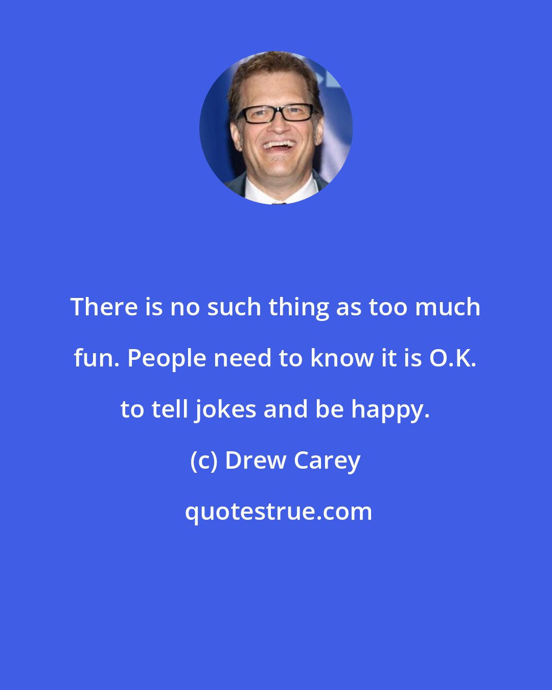 Drew Carey: There is no such thing as too much fun. People need to know it is O.K. to tell jokes and be happy.