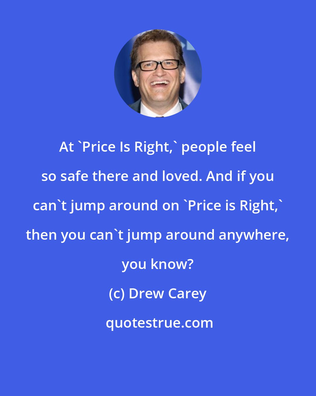 Drew Carey: At 'Price Is Right,' people feel so safe there and loved. And if you can't jump around on 'Price is Right,' then you can't jump around anywhere, you know?