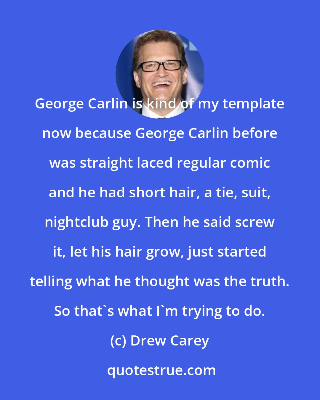 Drew Carey: George Carlin is kind of my template now because George Carlin before was straight laced regular comic and he had short hair, a tie, suit, nightclub guy. Then he said screw it, let his hair grow, just started telling what he thought was the truth. So that's what I'm trying to do.