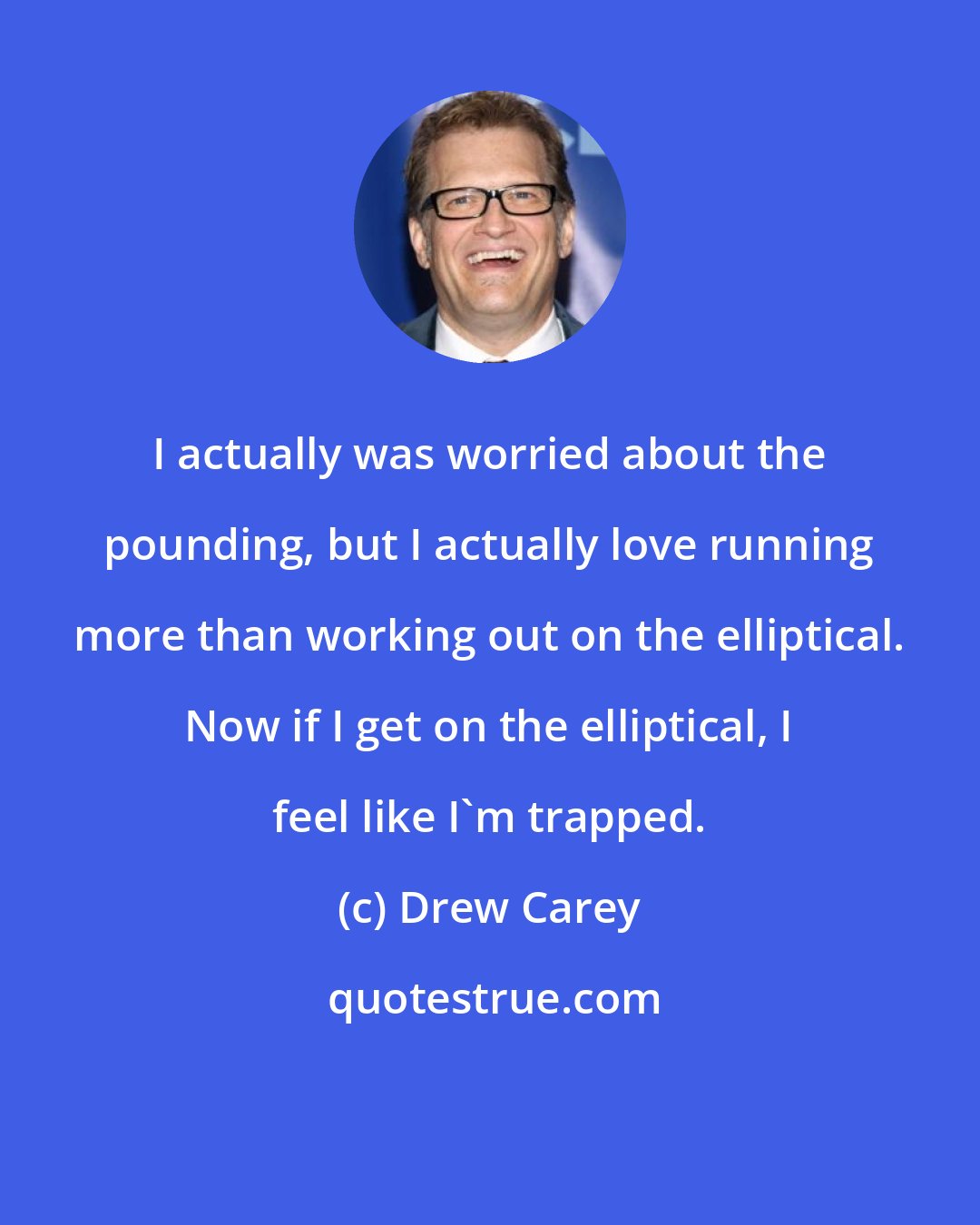 Drew Carey: I actually was worried about the pounding, but I actually love running more than working out on the elliptical. Now if I get on the elliptical, I feel like I'm trapped.