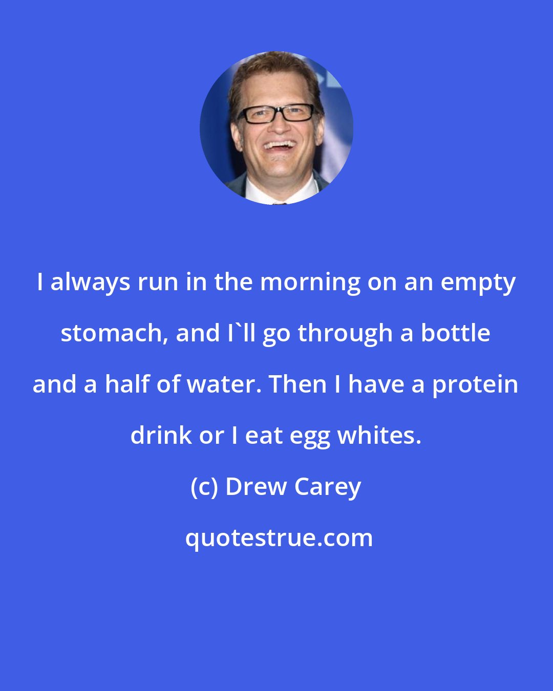 Drew Carey: I always run in the morning on an empty stomach, and I'll go through a bottle and a half of water. Then I have a protein drink or I eat egg whites.