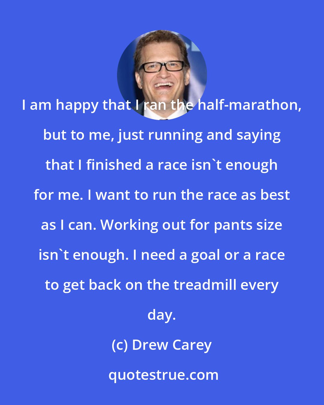 Drew Carey: I am happy that I ran the half-marathon, but to me, just running and saying that I finished a race isn't enough for me. I want to run the race as best as I can. Working out for pants size isn't enough. I need a goal or a race to get back on the treadmill every day.